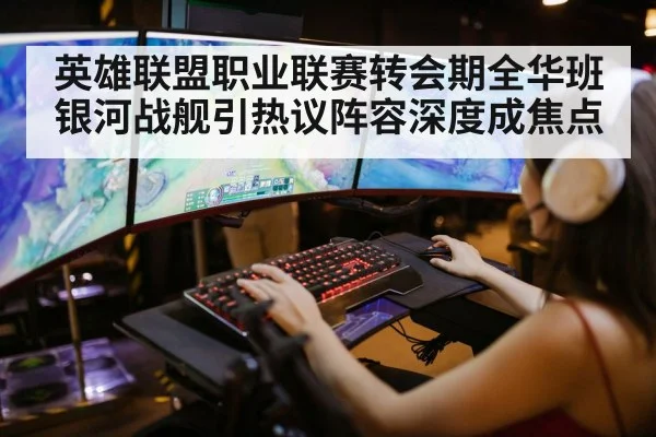 英雄联盟职业联赛转会期全华班银河战舰引热议阵容深度成焦点